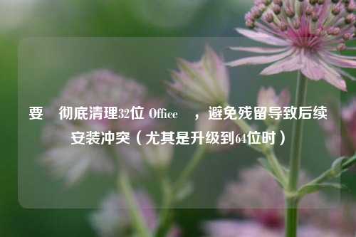 要‌彻底清理32位 Office‌，避免残留导致后续安装冲突（尤其是升级到64位时）
